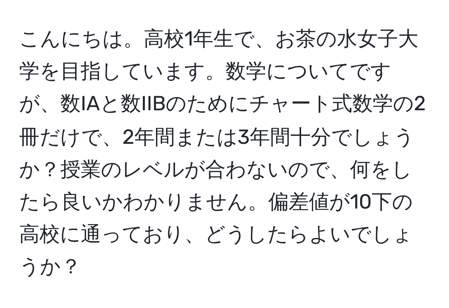 こんにちは。高校1年生で、お茶の水女子大学を目指しています。数学についてですが、数IAと数IIBのためにチャート式数学の2冊だけで、2年間または3年間十分でしょうか？授業のレベルが合わないので、何をしたら良いかわかりません。偏差値が10下の高校に通っており、どうしたらよいでしょうか？