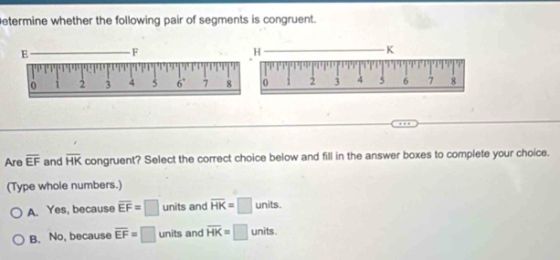 etermine whether the following pair of segments is congruent.
Are overline EF and overline HK congruent? Select the correct choice below and fill in the answer boxes to complete your choice.
(Type whole numbers.)
A. Yes, because overline EF=□ units and overline HK=□ units.
B. No, because overline EF=□ units and overline HK=□ 11 ur its