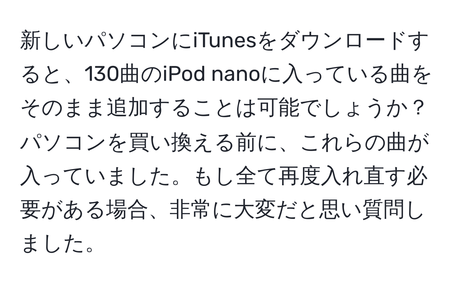 新しいパソコンにiTunesをダウンロードすると、130曲のiPod nanoに入っている曲をそのまま追加することは可能でしょうか？パソコンを買い換える前に、これらの曲が入っていました。もし全て再度入れ直す必要がある場合、非常に大変だと思い質問しました。