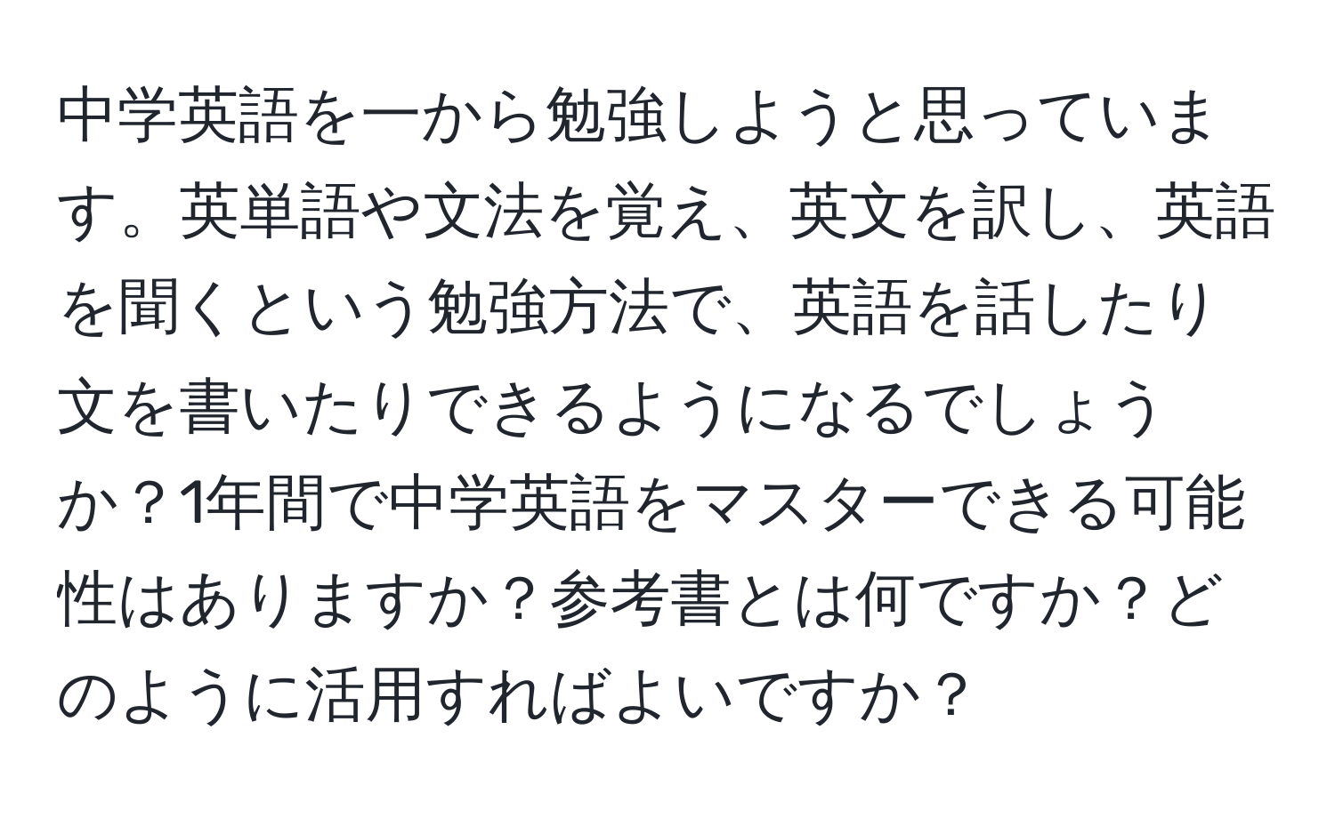 中学英語を一から勉強しようと思っています。英単語や文法を覚え、英文を訳し、英語を聞くという勉強方法で、英語を話したり文を書いたりできるようになるでしょうか？1年間で中学英語をマスターできる可能性はありますか？参考書とは何ですか？どのように活用すればよいですか？