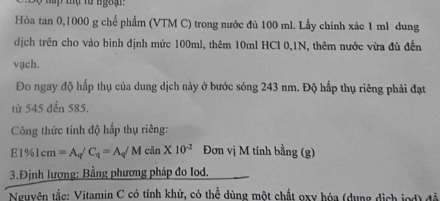 Sộ nấp thự từ ngoạ 
Hòa tan 0, 1000 g chế phẩm (VTM C) trong nước đù 100 ml. Lấy chính xác 1 ml dung 
dịch trên cho vào bình định mức 100ml, thêm 10ml HCl 0, 1N, thêm nước vừa đủ đến 
vạch. 
Đo ngay độ hấp thụ của dung dịch này ở bước sóng 243 nm. Độ hấp thụ riêng phải đạt 
từ 545 đến 585. 
Công thức tính độ hấp thụ riêng:
E1% 1cm=A_q/C_q=A_q/McinX10^(-2) Đơn vị M tính bằng (g) 
3.Định lượng: Bằng phương pháp đo Iod. 
Nguyên tắc: Vitamin C có tính khử, có thể dùng một chất oxy hóa (dụng dịch jod) đễ