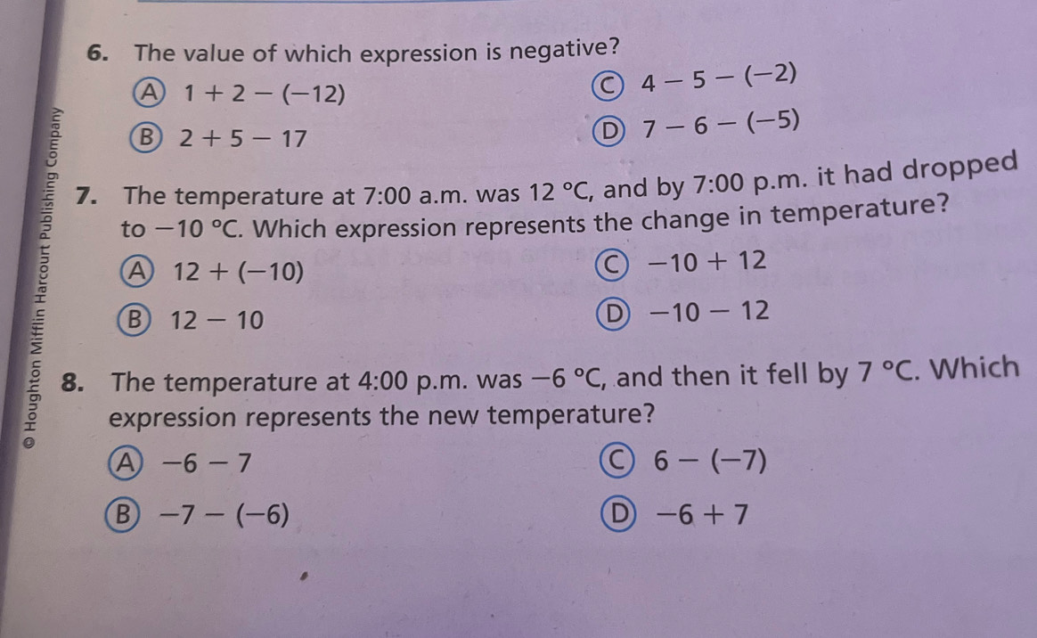 The value of which expression is negative?
A 1+2-(-12)
a 4-5-(-2)
B 2+5-17
D 7-6-(-5)
7. The temperature at 7:00 a.m. was 12°C, , and by 7:00 p.m. it had dropped
to -10°C. Which expression represents the change in temperature?
A 12+(-10)
a -10+12
B 12-10
D -10-12
8. The temperature at 4:00 p.m. was -6°C , and then it fell by 7°C. Which
expression represents the new temperature?
A -6-7
6-(-7)
B -7-(-6)
D -6+7