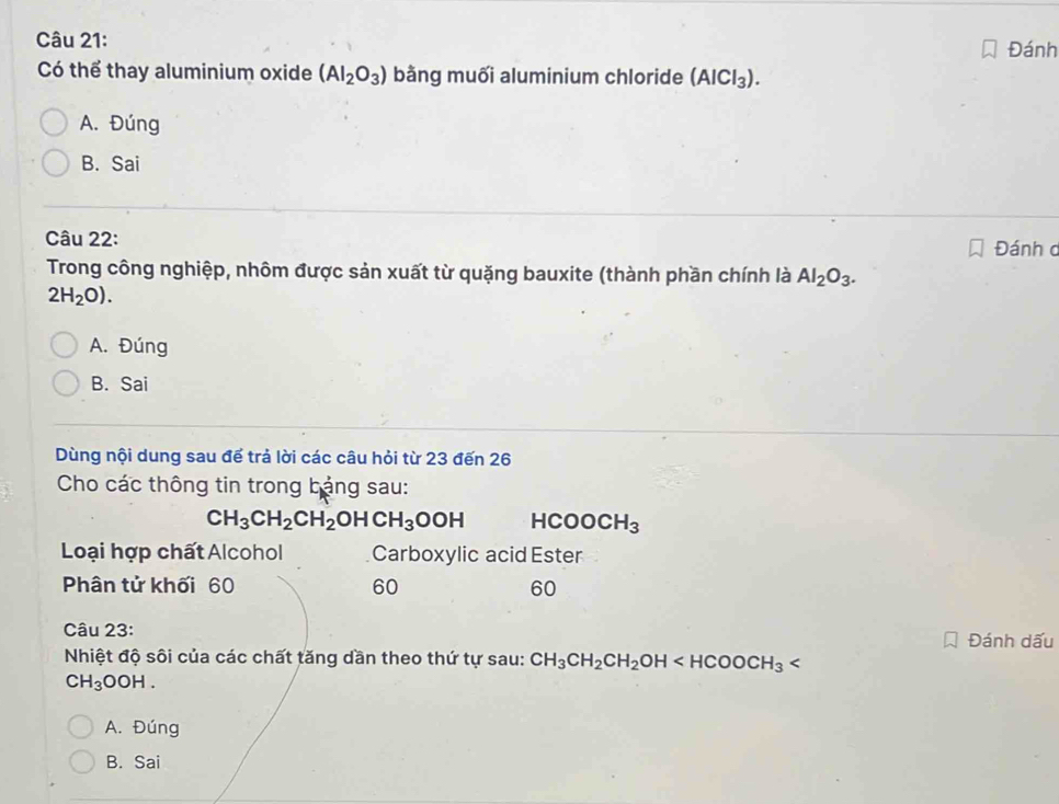 Đánh
Có thể thay aluminium oxide (AI_2O_3) bằng muối aluminium chloride (AlCl_3).
A. Đúng
B. Sai
Câu 22: Đánh c
Trong công nghiệp, nhôm được sản xuất từ quặng bauxite (thành phần chính là Al_2O_3.
2H_2O).
A. Đúng
B. Sai
Dùng nội dung sau để trả lời các câu hỏi từ 23 đến 26
Cho các thông tin trong bảng sau:
CH_3CH_2CH_2OHCH_3OOH HCOOCH_3
Loại hợp chất Alcohol Carboxylic acid Ester
Phân tử khối 60 60 60
Câu 23:
Đánh dấu
Nhiệt độ sôi của các chất tăng dần theo thứ tự sau: CH_3CH_2CH_2OH
CH_3OOH.
A. Đúng
B. Sai