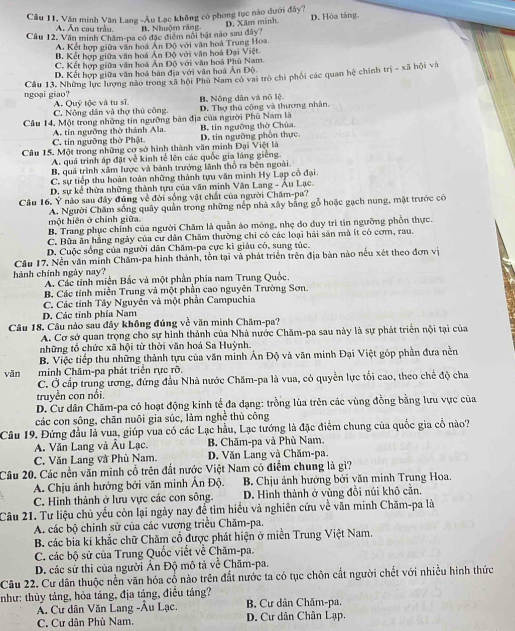 Văn minh Văn Lạng -Âu Lạc không có phong tục nào dưới đây?
D. Xăm minh. D. Hỏa táng.
A. Ăn cau trầu. B. Nhuộm răng.
Câu 12. Văn minh Chăm-pa có đặc điểm nổi bật nào sau đây?
A. Kết hợp giữa văn hoá Ản Độ với văn hoá Trung Hoa.
B. Kết hợp giữa văn hoá Ản Độ với văn hoá Đại Việt.
C. Kết hợp giữa văn hoá Ấn Độ với văn hoá Phù Nam.
D. Kết hợp giữa văn hoá bản địa với văn hoá Ân Độ.
Câu 13. Những lực lượng nào trong xã hội Phù Nam có vai trò chi phối các quan hệ chính trị - xã hội và
ngoại giao?
A. Quý tộc và tu sĩ. B. Nông dân và nô lệ.
C. Nông dân và thợ thủ công. D. Thợ thủ công và thương nhân.
Câu 14. Một trong những tín ngưỡng bản địa của người Phù Nam là
A. tín ngưỡng thờ thánh Ala. B. tín ngưỡng thờ Chúa.
C. tín ngường thờ Phật. D. tin ngường phồn thực.
Câu 15. Một trong những cơ sở hình thành văn minh Đại Việt là
A. quá trình áp đặt về kinh tế lên các quốc gia láng giềng.
B. quá trình xâm lược và bành trướng lãnh thổ ra bên ngoài.
C. sự tiếp thu hoàn toàn những thành tựu văn minh Hy Lạp cổ đại.
D. sự kế thừa những thành tựu của văn minh Văn Lang - Âu Lạc.
Câu 16. Ý nào sau đây đúng về đời sống vật chất của người Chăm-pa?
A. Người Chăm sống quây quần trong những nếp nhà xây bằng gỗ hoặc gạch nung, mặt trước có
một hiên ở chính giữa.
B. Trang phục chính của người Chăm là quần áo mông, nhẹ do duy trì tín ngưỡng phồn thực.
C. Bữa ăn hằng ngày của cư dân Chăm thường chỉ có các loại hải sản mà ít có cơm, rau.
D. Cuộc sống của người dân Chăm-pa cực kì giàu có, sung túc.
Câu 17. Nền văn minh Chăm-pa hình thành, tồn tại và phát triển trên địa bàn nào nếu xét theo đơn vị
hành chính ngày nay?
A. Các tỉnh miền Bắc và một phần phía nam Trung Quốc.
B. Các tinh miền Trung và một phần cao nguyên Trường Sơn.
C. Các tỉnh Tây Nguyên và một phần Campuchia
D. Các tinh phía Nam
Câu 18. Câu nào sau đây không đúng về văn minh Chăm-pa?
A. Cơ sở quan trọng cho sự hình thành của Nhà nước Chăm-pa sau này là sự phát triển nội tại của
những tổ chức xã hội từ thời văn hoá Sa Huỳnh.
B. Việc tiếp thu những thành tựu của văn minh Án Độ và văn minh Đại Việt góp phần đưa nền
vǎn minh Chăm-pa phát triển rực rỡ.
C. Ở cấp trung ương, đứng đầu Nhà nước Chăm-pa là vua, có quyền lực tối cao, theo chế độ cha
truyền con nối.
D. Cư dân Chăm-pa có hoạt động kinh tế đa dạng: trồng lúa trên các vùng đồng bằng lưu vực của
các con sông, chăn nuôi gia súc, làm nghề thủ công
Câu 19. Đứng đầu là vua, giúp vua có các Lạc hầu, Lạc tướng là đặc điểm chung của quốc gia cổ nào?
A. Văn Lang và Âu Lạc. B. Chăm-pa và Phù Nam.
C. Văn Lang và Phù Nam. D. Văn Lang và Chăm-pa.
Câu 20. Các nền văn minh cổ trên đất nước Việt Nam có điểm chung là gì?
A. Chịu ảnh hưởng bởi văn minh Ấn Độ.  B. Chịu ảnh hướng bởi văn minh Trung Hoa.
C. Hình thành ở lưu vực các con sông. D. Hình thành ở vùng đồi núi khô cằn.
Câu 21. Tư liệu chủ yếu còn lại ngày nay để tìm hiểu và nghiên cứu về văn minh Chăm-pa là
A. các bộ chính sử của các vương triều Chăm-pa.
B. các bia kí khắc chữ Chăm cổ được phát hiện ở miền Trung Việt Nam.
C. các bộ sử của Trung Quốc viết về Chăm-pa.
D. các sử thi của người Ấn Độ mô tả về Chăm-pa.
Câu 22. Cư dân thuộc nền văn hóa cổ nào trên đất nước ta có tục chôn cất người chết với nhiều hình thức
như: thủy táng, hỏa táng, địa táng, điều táng?
A. Cư dân Văn Lang -Âu Lạc.  B. Cư dân Chăm-pa.
C. Cư dân Phù Nam. D. Cư dân Chân Lạp.