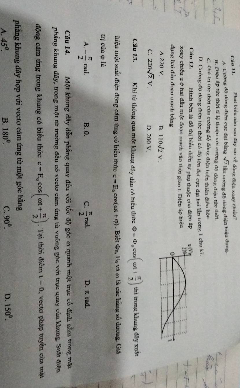 Phát biểu nào sau đây sai về dòng điện xoay chiều?
A. Cường độ dòng điện cực đại bằng sqrt(2) lần cường độ dòng điện hiệu dụng.
B. Điện áp tức thời tỉ lệ thuận với cường độ dòng điện tức thời.
C. Giá trị tức thời của cường độ dòng điện biến thiên điều hòa.
D. Cường độ dòng điện tức thời có độ lớn đạt cực đại hai lần trong 1 chu kỉ.
Câu 12. Hình bên là đồ thị biểu diễn sự phụ thuộc của điện áp
xoay chiều u ở hai đầu một đoạn mạch vào thời gian t. Điện áp hiệu
dụng hai đầu đoạn mạch bằng
A.220 V. B. 110sqrt(2)V.
C. 220sqrt(2)V. D. 200 V.
Câu 13. Khi từ thông qua một khung dây dẫn có biểu thức Phi =Phi _0cos (omega t+ π /2 ) thì trong khung dây xuất
hiện một suất điện động cảm ứng có biểu thức e=E_0cos (omega t+varphi ). Biết Phi _0,E_0 và ω là các hằng số dương. Giá
trị của φ là
A. - π /2 rad. B. 0. C.  π /2 rad. D. π rad.
Câu 14. Một khung dây dẫn phẳng quay đều với tốc độ góc ω quanh một trục cố định nằm trong mặt
phẳng khung dây, trong một từ trường đều có vectơ cảm ứng từ vuông góc với trục quay của khung. Suất điện
động cảm ứng trong khung có biểu thức e=E_0cos (omega t+ π /2 ). Tại thời điểm t=0 , vectơ pháp tuyến của mặt
phẳng khung dây hợp với vectơ cảm ứng từ một góc bằng
A. 45^0. B. 180^0. C. 90^0. D. 150^0.