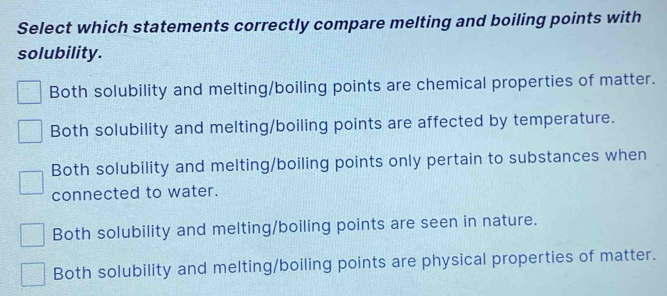 Select which statements correctly compare melting and boiling points with
solubility.
Both solubility and melting/boiling points are chemical properties of matter.
Both solubility and melting/boiling points are affected by temperature.
Both solubility and melting/boiling points only pertain to substances when
connected to water.
Both solubility and melting/boiling points are seen in nature.
Both solubility and melting/boiling points are physical properties of matter.