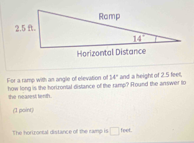 For a ramp with an angle of elevation of 14° and a height of 2.5 feet,
how long is the horizontal distance of the ramp? Round the answer to
the nearest tenth.
(1 point)
The horizontal distance of the ramp is □ feet.