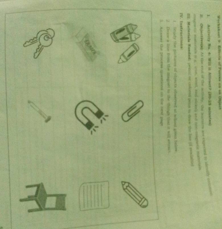 Workshest 9: Effects of Forces on an Object 
1. Activity No. 4: Will it Attract? (20-25 minutes) 
Bt. Objentivelap At the end of the activity, the learsers are expected to identily comit 
magnetic materials (c.g. . iron, steel, and nickel) and non-magnetic materials 
III. Materials Needed: prncil or colored pens to draw the lime (l svsabit] 
IV. Instructions: 
1. Study the pictures of objects observed at school given below 
2. Drow a line from the magnet to the things that it will attract 
3. Answer the process questions on the next page 
ERASER