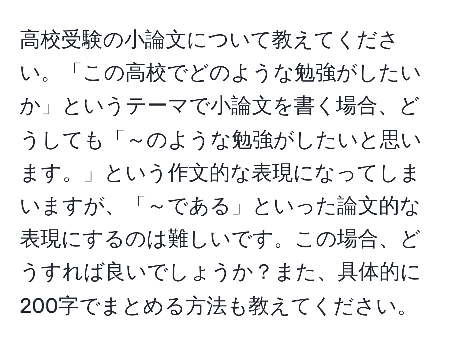 高校受験の小論文について教えてください。「この高校でどのような勉強がしたいか」というテーマで小論文を書く場合、どうしても「～のような勉強がしたいと思います。」という作文的な表現になってしまいますが、「～である」といった論文的な表現にするのは難しいです。この場合、どうすれば良いでしょうか？また、具体的に200字でまとめる方法も教えてください。