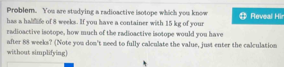 Problem. You are studying a radioactive isotope which you know 
Reveal Hir 
has a halflife of 8 weeks. If you have a container with 15 kg of your 
radioactive isotope, how much of the radioactive isotope would you have 
after 88 weeks? (Note you don’t need to fully calculate the value, just enter the calculation 
without simplifying)