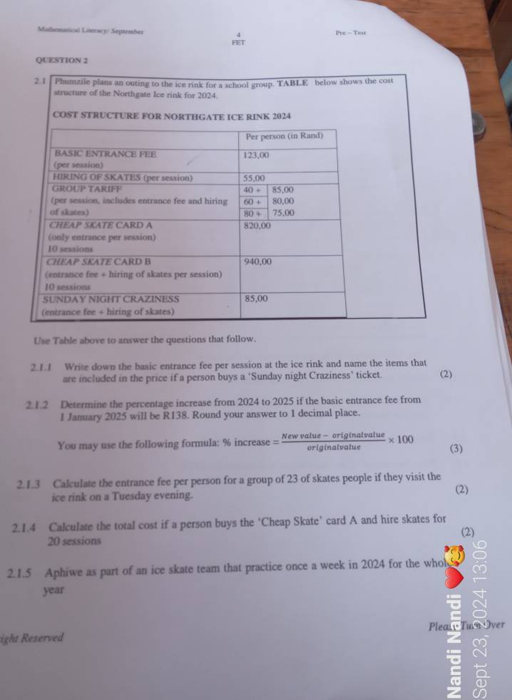 Mathematical Literacy/ September 4
Pe-Teir
FET
QUESTION 2
Use Table above to answer the questions that follow.
2.1.1 Write down the basic entrance fee per session at the ice rink and name the items that
are included in the price if a person buys a ‘Sunday night Craziness’ ticket. (2)
2. 1.2 Determine the percentage increase from 2024 to 2025 if the basic entrance fee from
1 January 2025 will be R138. Round your answer to 1 decimal place.
You may use the following formula: % increase = (Newvalue-originalvalue)/originalvalue * 100 (3)
2.1.3 Calculate the entrance fee per person for a group of 23 of skates people if they visit the
ice rink on a Tuesday evening.
(2)
2.1.4 Calculate the total cost if a person buys the ‘Cheap Skate’ card A and hire skates for
(2)
20 sessions
2.1.5 Aphiwe as part of an ice skate team that practice once a week in 2024 for the whol
year
ight Reserved Pleary Tun Over