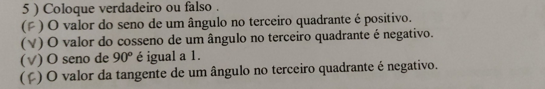 5 ) Coloque verdadeiro ou falso . 
(F ) O valor do seno de um ângulo no terceiro quadrante é positivo. 
(V) O valor do cosseno de um ângulo no terceiro quadrante é negativo. 
(√) O seno de 90° é igual a 1. 
(C) O valor da tangente de um ângulo no terceiro quadrante é negativo.