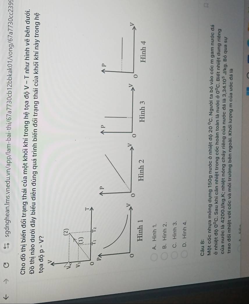 Cho đồ thị biến đổi trạng thái của một khối khí trong hệ tọa độ V - T như hình vẽ bên dưới.
Đồ thị nào dưới đây biểu diễn đúng quá trình biến đổi trạng thái của khối khí này trong hệ
tọa độ p-V

A. Hình 1.
B. Hình 2.
C. Hình 3.
D. Hình 4.
Câu 8:
Một cốc nhựa mỏng dựng 150g nước ở nhiệt độ 20°C :. Người ta bỏ vào cốc m gam nước đá
ở nhiệt độ 0°C. Sau khi cân nhiệt trong cốc hoàn toàn là nước ở 0°C. Biết nhiệt dung riêng
của nước là 4200J/kg.K; nhiệt nóng chảy riêng của nước đá là 3,34.10^5 J/kg. Bỏ qua sự
trao đổi nhiệt với cốc và môi trường bên ngoài. Khối lượng m của ước đá là