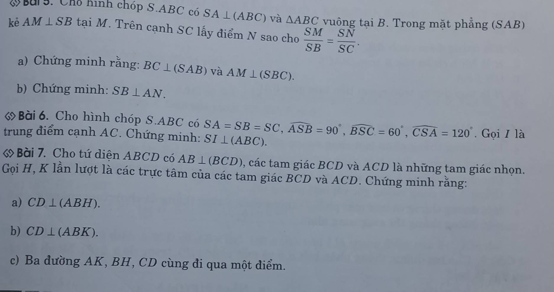 V° Sars. Chó hình chóp S. ABC có SA⊥ (ABC) và △ ABC vuông tại B. Trong mặt phẳng (SAB) 
kè AM⊥ SB tại M. Trên cạnh SC lấy điểm N sao cho  SM/SB = SN/SC . 
a) Chứng minh rằng: BC⊥ (SAB) và AM⊥ (SBC). 
b) Chứng minh: SB⊥ AN. 
6 Bài 6. Cho hình chóp S. ABC có SA=SB=SC, widehat ASB=90°, widehat BSC=60°, widehat CSA=120°
trung điểm cạnh AC. Chứng minh: SI⊥ (ABC). . Gọi I là 
Bài 7. Cho tứ diện ABCD có AB⊥ (BCD) , các tam giác BCD và ACD là những tam giác nhọn. 
Gọi H, K lần lượt là các trực tâm của các tam giác BCD và ACD. Chứng minh rằng: 
a) CD⊥ (ABH). 
b) CD⊥ (ABK). 
c) Ba đường AK, BH, CD cùng đi qua một điểm.