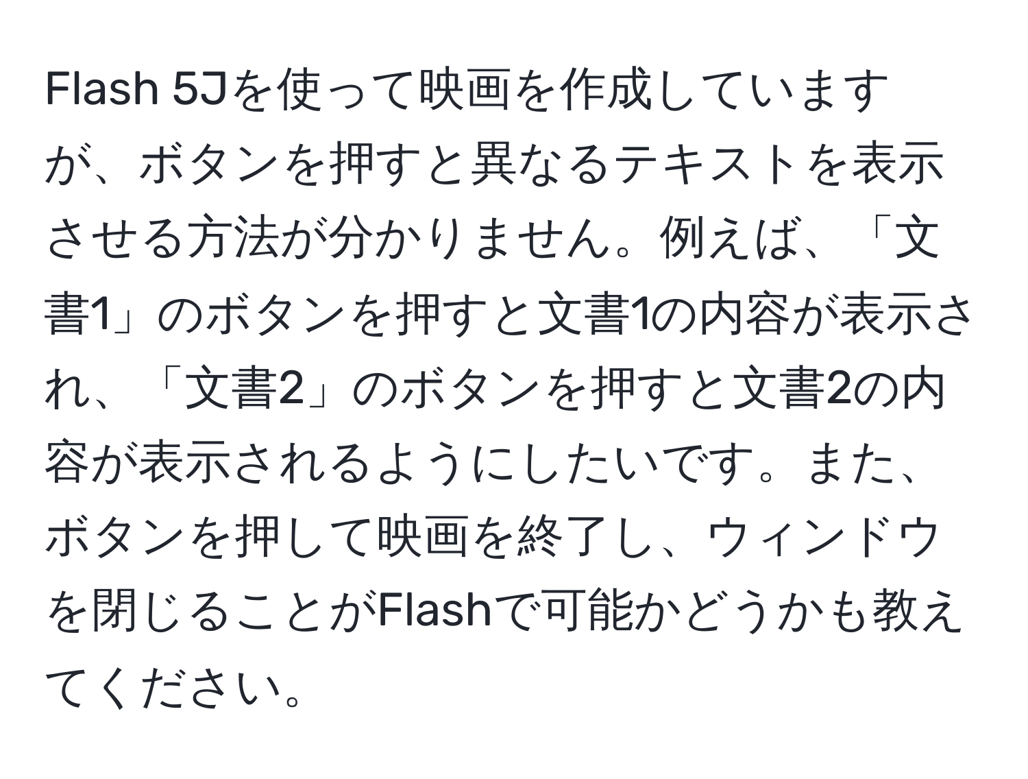 Flash 5Jを使って映画を作成していますが、ボタンを押すと異なるテキストを表示させる方法が分かりません。例えば、「文書1」のボタンを押すと文書1の内容が表示され、「文書2」のボタンを押すと文書2の内容が表示されるようにしたいです。また、ボタンを押して映画を終了し、ウィンドウを閉じることがFlashで可能かどうかも教えてください。