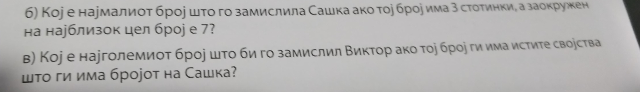 б) Коjе наумалиоτ брое шτο го замислила Сашка ако тοр броеима 3 стотинкиδ а заокружен 
на нарблизок цел броj е 7? 
в) Коj е нарголемиот брое шτо би го замислил Βиктор ако тοр брое ги има истите своества 
шτо гиима броjот на Сашка?