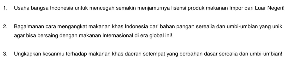 Usaha bangsa Indonesia untuk mencegah semakin menjamurnya lisensi produk makanan Impor dari Luar Negeri! 
2. Bagaimanan cara mengangkat makanan khas Indonesia dari bahan pangan serealia dan umbi-umbian yang unik 
agar bisa bersaing dengan makanan Internasional di era global ini! 
3. Ungkapkan kesanmu terhadap makanan khas daerah setempat yang berbahan dasar serealia dan umbi-umbian!