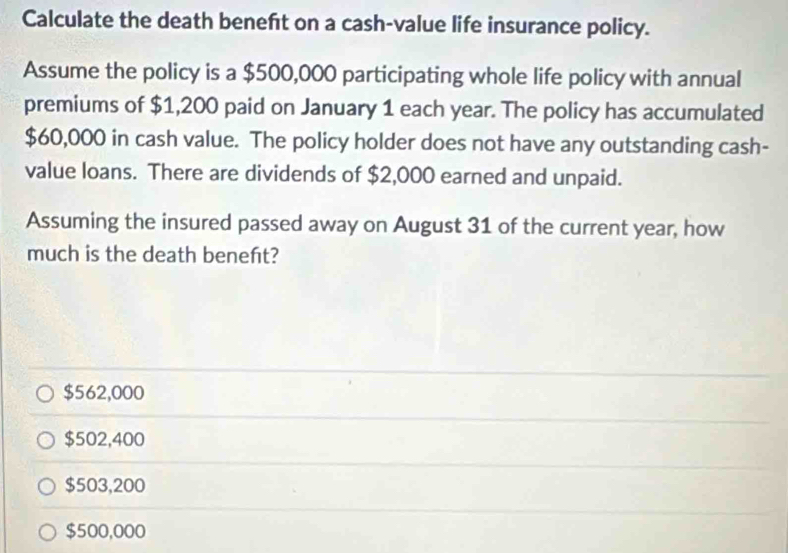 Calculate the death beneft on a cash-value life insurance policy.
Assume the policy is a $500,000 participating whole life policy with annual
premiums of $1,200 paid on January 1 each year. The policy has accumulated
$60,000 in cash value. The policy holder does not have any outstanding cash-
value loans. There are dividends of $2,000 earned and unpaid.
Assuming the insured passed away on August 31 of the current year, how
much is the death beneńt?
$562,000
$502,400
$503,200
$500,000