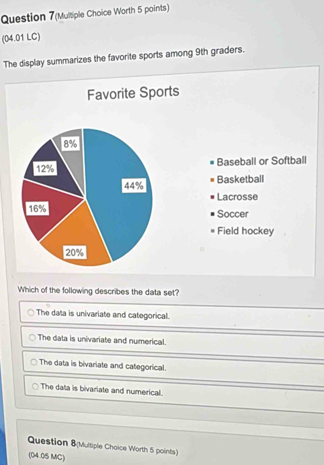 Question 7(Multiple Choice Worth 5 points)
(04.01 LC)
The display summarizes the favorite sports among 9th graders.
Favorite Sports
Baseball or Softball
Basketball
Lacrosse
Soccer
Field hockey
Which of the following describes the data set?
The data is univariate and categorical.
The data is univariate and numerical.
The data is bivariate and categorical.
The data is bivariate and numerical.
Question 8(Multiple Choice Worth 5 points)
(04.05 MC)