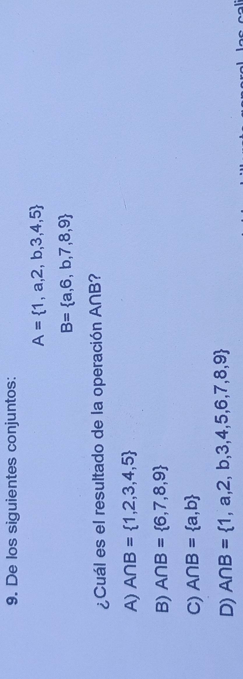 De los siguientes conjuntos:
A= 1,a,2,b,3,4,5
B= a,6,b,7,8,9
¿Cuál es el resultado de la operación A∩B?
A) A∩ B= 1,2,3,4,5
B) A∩ B= 6,7,8,9
C) A∩ B= a,b
D) A∩ B= 1,a,2,b,3,4,5,6,7,8,9