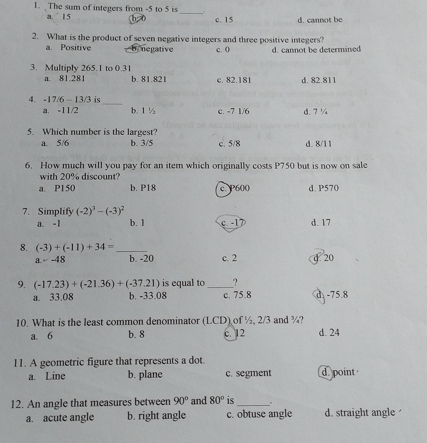 The sum of integers from -5 to 5 is _.
a. 15 b 0
c. 15 d. cannot be
2. What is the product of seven negative integers and three positive integers?
a. Positive b.negative c. 0 d. cannot be determined
3. Multiply 265.1 to 0.31
a. 81.281 b. 81.821 c. 82.181 d. 82.811
4. -17/6-13/3 is_
a. -11/2 b. 1 ½ c. -7 1/6 d. 7 ½
5. Which number is the largest?
a. 5/6 b. 3/5 c. 5/8 d. 8/11
6. How much will you pay for an item which originally costs P750 but is now on sale
with 20% discount?
a. P150 b. P18 c. P600 d. P570
7. Simplify (-2)^3-(-3)^2
a. -1 b. 1 c. -17 d. 17
8. (-3)+(-11)+34= _
a.,-48 b. -20 c. 2 d. 20
9. (-17.23)+(-21.36)+(-37.21) is equal to _?
a. 33.08 b. -33.08 c. 75.8 d. -75.8
10. What is the least common denominator (LCD) of ½, 2/3 and ¾?
a. 6 b. 8 c. 12 d. 24
11. A geometric figure that represents a dot.
a. Line b. plane c. segment d. point 
12. An angle that measures between 90° and 80° is_
.
a. acute angle b. right angle c. obtuse angle d. straight angle