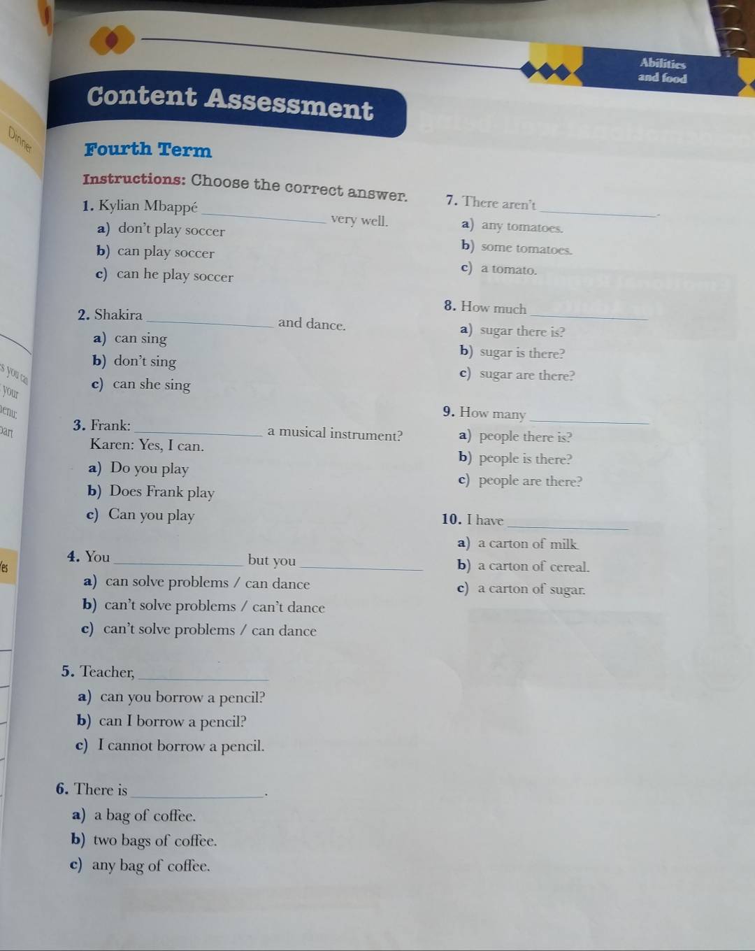 Abilitics
and food
Content Assessment
Dinne Fourth Term
Instructions: Choose the correct answer. 7. There aren't .
1. Kylian Mbappé _very well. a) any tomatoes.
a) don’t play soccer b) some tomatoes.
b) can play soccer c) a tomato.
c) can he play soccer
8. How much
2. Shakira _and dance. a) sugar there is?
a) can sing b) sugar is there?
b) don’t sing c) sugar are there?
s you a c) can she sing
your
énu:
9. How many_
3. Frank:
Dar _a musical instrument? a) people there is?
Karen: Yes, I can.
b) people is there?
a) Do you play
c) people are there?
b) Does Frank play
c) Can you play 10. I have
_
a) a carton of milk
4. You but you
s __b) a carton of cereal.
a) can solve problems / can dance c) a carton of sugar.
b) can’t solve problems / can’t dance
c) can’t solve problems / can dance
5. Teacher_
a) can you borrow a pencil?
b) can I borrow a pencil?
c) I cannot borrow a pencil.
6. There is_ .
a) a bag of coffee.
b) two bags of coffee.
c) any bag of coffee.