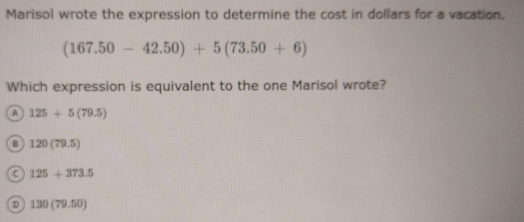 Marisol wrote the expression to determine the cost in dollars for a vacation.
(167.50-42.50)+5(73.50+6)
Which expression is equivalent to the one Marisol wrote?
A 125+5(79.5)
B 120(79.5)
125+373.5
D 130(79.50)