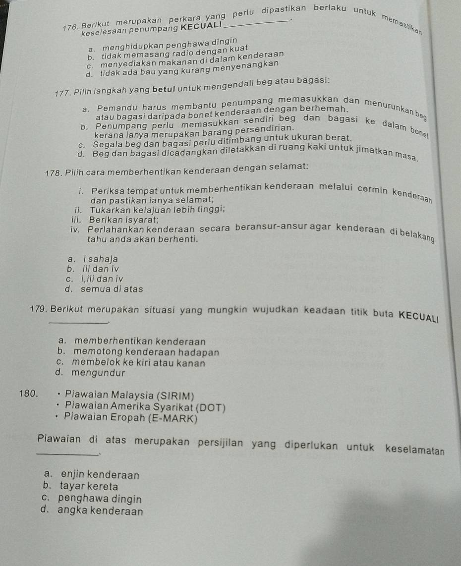 Berikut merupakan perkara yang perlu dipastikan berlaku untuk memastikan
keselesaan penumpang KECUALI
a. menghidupkan penghawa dingin
b. tidak memasang radio dengan kuat
c. menyediakan makanan di dalam kenderaan
d. tidak ada bau yang kurang menyenangkan
177. Pilih langkah yang betul untuk mengendali beg atau bagasi:
a. Pemandu harus membantu penumpang memasukkan dan menurunkan beq
atau bagasi daripada bonet kenderaan dengan berhemah.
b. Penumpang perlu memasukkan sendiri beg dan bagasi ke dalam bonet
kerana ianya merupakan barang persendirian.
c. Segala beg dan bagasi perlu ditimbang untuk ukuran berat.
d. Beg dan bagasi dicadangkan diletakkan di ruang kaki untuk jimatkan masa.
178. Pilih cara memberhentikan kenderaan dengan selamat:
i. Periksa tempat untuk memberhentikan kenderaan melalui cermin kenderaan
dan pastikan ianya selamat;
ii. Tukarkan kelajuan lebih tinggi;
iii. Berikan isyarat;
iv. Perlahankan kenderaan secara beransur-ansur agar kenderaan di belakang
tahu anda akan berhenti.
a. i sahaja
b. i dan iv
c. i,iii dan iv
d. semua di atas
179. Berikut merupakan situasi yang mungkin wujudkan keadaan titik buta KECUALI
_.
a. memberhentikan kenderaan
b. memotong kenderaan hadapan
c. membelok ke kiri atau kanan
d. mengundur
180. . Piawaian Malaysia (SIRIM)
Piawaian Amerika Syarikat (DOT)
Piawaian Eropah (E-MARK)
_Piawaian di atas merupakan persijilan yang diperlukan untuk keselamatan
.
a. enjin kenderaan
b. tayar kereta
c. penghawa dingin
d. angka kenderaan