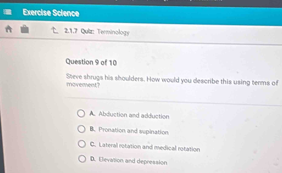 Exercise Science
2.1.7 Quiz: Terminology
Question 9 of 10
Steve shrugs his shoulders. How would you describe this using terms of
movement?
A. Abduction and adduction
B.Pronation and supination
C. Lateral rotation and medical rotation
D. Elevation and depression