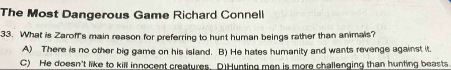 The Most Dangerous Game Richard Connell
33. What is Zaroff's main reason for preferring to hunt human beings rather than animals?
A) There is no other big game on his island. B) He hates humanity and wants revenge against it.
C) He doesn't like to kill innocent creatures. D)Hunting men is more challenging than hunting beasts.