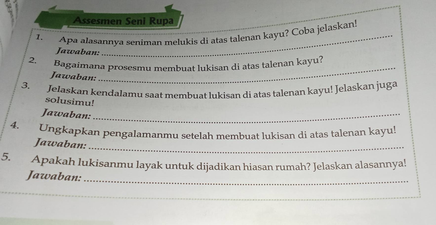 Assesmen Seni Rupa 
_ 
1. Apa alasannya seniman melukis di atas talenan kayu? Coba jelaskan! 
Jawaban: 
_ 
_ 
2. Bagaimana prosesmu membuat lukisan di atas talenan kayu? 
Jawaban: 
3. Jelaskan kendalamu saat membuat lukisan di atas talenan kayu! Jelaskan juga 
solusimu! 
Jawaban:_ 
4. Ungkapkan pengalamanmu setelah membuat lukisan di atas talenan kayu! 
Jawaban:_ 
5. Apakah lukisanmu layak untuk dijadikan hiasan rumah? Jelaskan alasannya! 
Jawaban:_ 
_