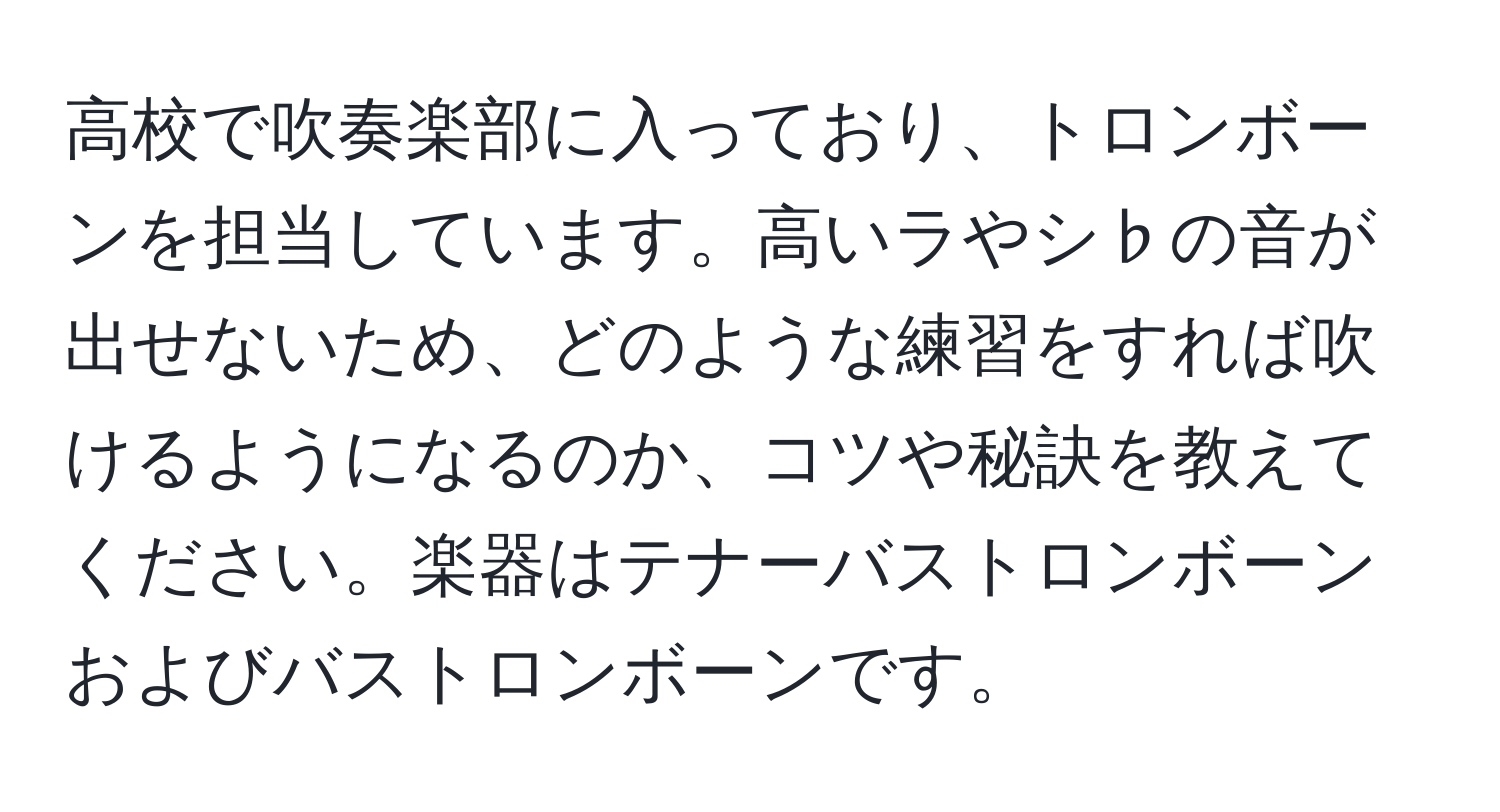 高校で吹奏楽部に入っており、トロンボーンを担当しています。高いラやシ♭の音が出せないため、どのような練習をすれば吹けるようになるのか、コツや秘訣を教えてください。楽器はテナーバストロンボーンおよびバストロンボーンです。