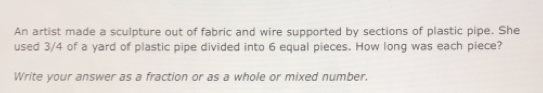 An artist made a sculpture out of fabric and wire supported by sections of plastic pipe. She
used 3/4 of a yard of plastic pipe divided into 6 equal pieces. How long was each piece?
Write your answer as a fraction or as a whole or mixed number.