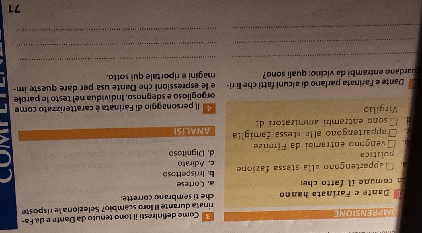 OMPRENSIONE
3 Come defniresti il tono tenuto da Dante e da Fa-
rinata durante il loro scambio? Seleziona le risposte
Dante e Farinata hanno che ti sembrano corrette.
In comune il fatto che: a. Cortese
b. Irrispettoso
a. □appartengono alla stessa fazione c. Adirato
politica d. Dignitoso
b. Évengono entrambi da Firenze
c. □appartengono alla stessa famiglia ANALISI
d. □sono entrambi ammiratori di
Virgilio d Il personaggio di Farinata è caratterizzato come
orgoglioso e sdegnoso. Individua nel testo le parole
Dante e Farinata parlano di alcuni fatti che li ri- e le espressioni che Dante usa per dare queste im-
guardano entrambi da vicino: quali sono? magini e riportale qui sotto.
_
_
_
_
_
_
71