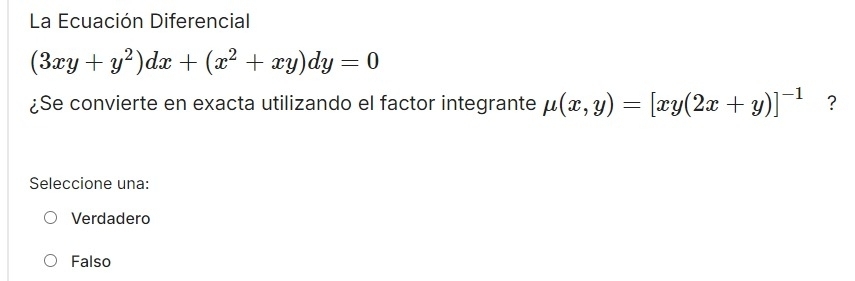 La Ecuación Diferencial
(3xy+y^2)dx+(x^2+xy)dy=0
¿Se convierte en exacta utilizando el factor integrante mu (x,y)=[xy(2x+y)]^-1 ?
Seleccione una:
Verdadero
Falso