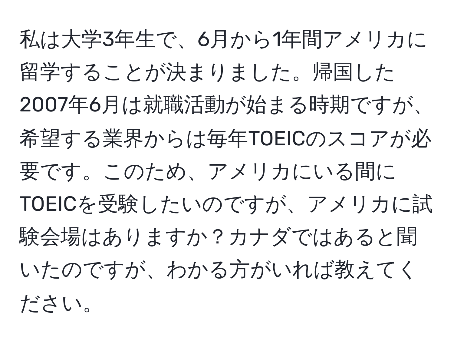 私は大学3年生で、6月から1年間アメリカに留学することが決まりました。帰国した2007年6月は就職活動が始まる時期ですが、希望する業界からは毎年TOEICのスコアが必要です。このため、アメリカにいる間にTOEICを受験したいのですが、アメリカに試験会場はありますか？カナダではあると聞いたのですが、わかる方がいれば教えてください。