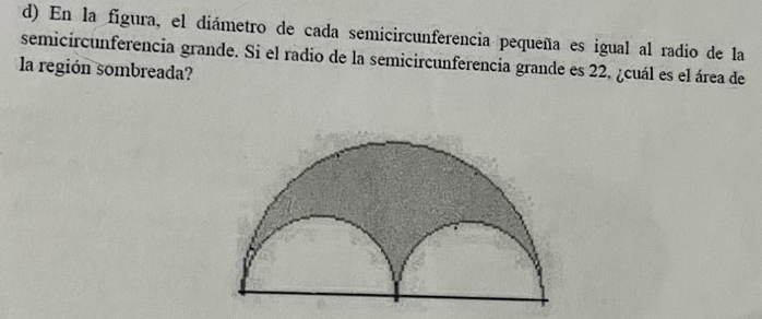 En la figura, el diámetro de cada semicircunferencia pequeña es igual al radio de la 
semicircunferencia grande. Si el radio de la semicircunferencia grande es 22, ¿cuál es el área de 
la región sombreada?