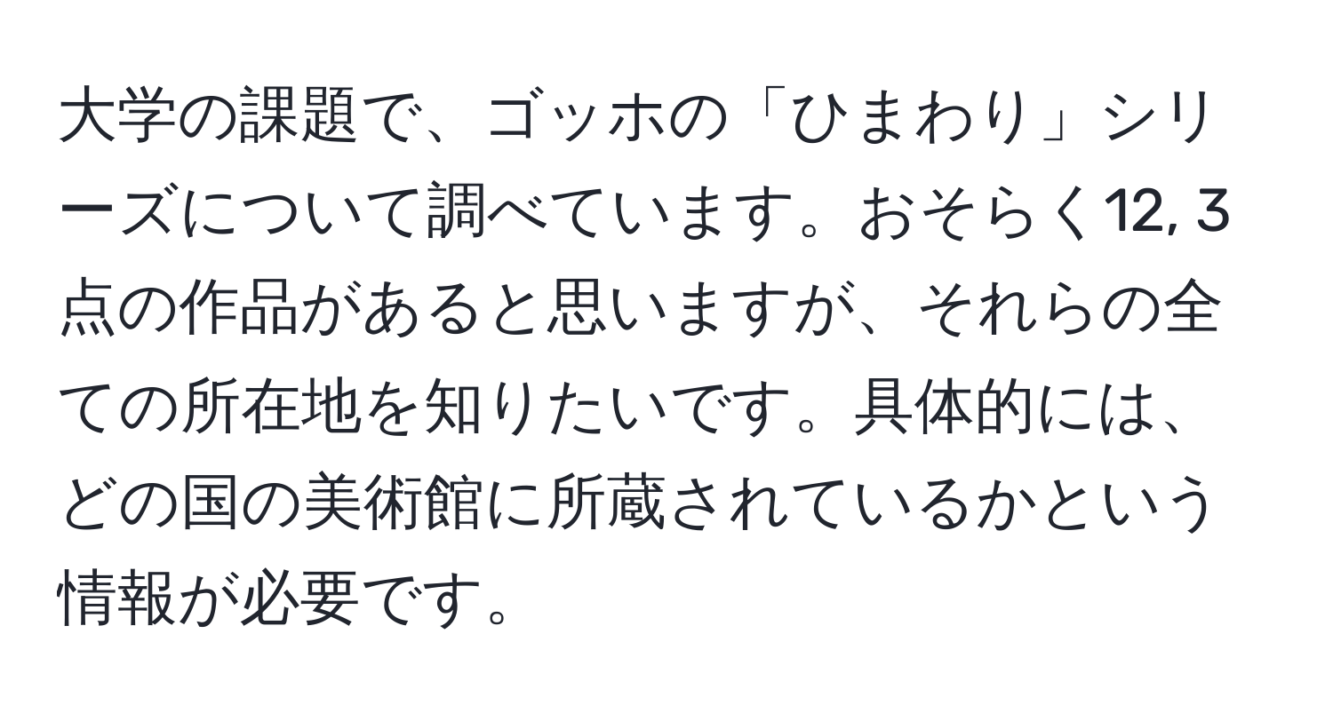 大学の課題で、ゴッホの「ひまわり」シリーズについて調べています。おそらく12, 3点の作品があると思いますが、それらの全ての所在地を知りたいです。具体的には、どの国の美術館に所蔵されているかという情報が必要です。