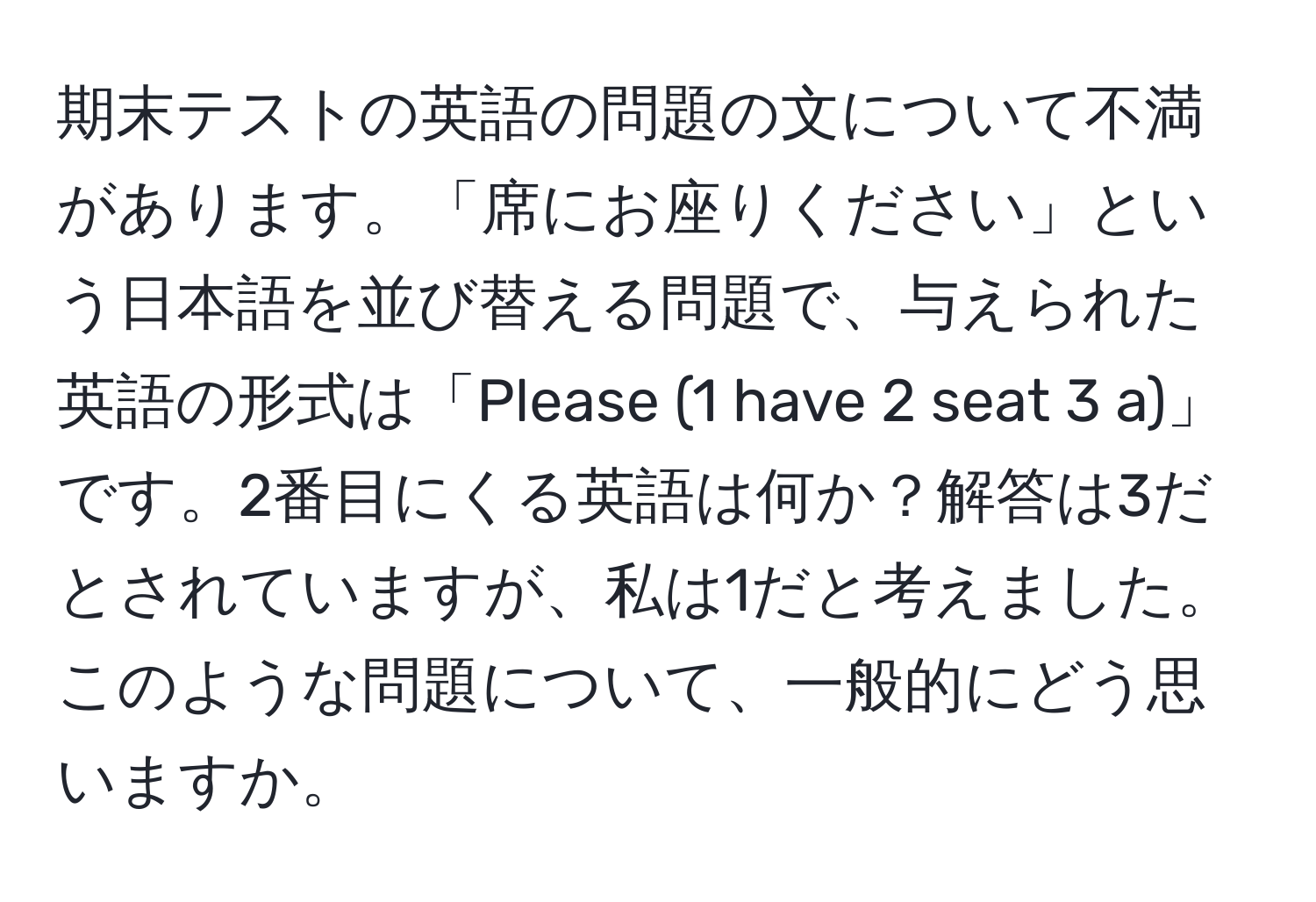 期末テストの英語の問題の文について不満があります。「席にお座りください」という日本語を並び替える問題で、与えられた英語の形式は「Please (1 have 2 seat 3 a)」です。2番目にくる英語は何か？解答は3だとされていますが、私は1だと考えました。このような問題について、一般的にどう思いますか。