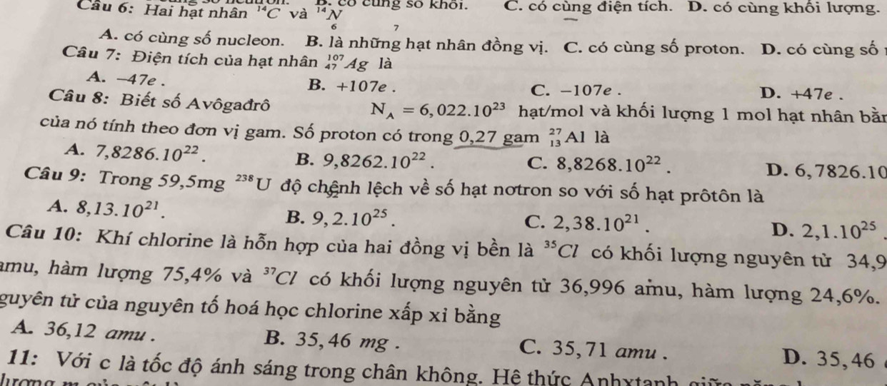 có cũng số khoi.
Câu 6: Hai hạt nhân^(14)C và 'ν C. có cùng điện tích. D. có cùng khối lượng.
6 7
A. có cùng số nucleon. B. là những hạt nhân đồng vị. C. có cùng số proton. D. có cùng số
Câu 7: Điện tích của hạt nhân ' Ag là
A. -47e. B. +107e. C. -107e. D. +47e.
Câu 8: Biết số Avôgađrô hạt/mol và khối lượng 1 mol hạt nhân bằn
N_A=6,022.10^(23)
của nó tính theo đơn vị gam. Số proton có trong 0,27 gam _(13)^(27)Alla
A. 7,8286.10^(22).
B. 9,8262.10^(22). C. 8, 8268.10^(22). D. 6, 7826.10
Câu 9: Trong 59,5mg ² **U độ chệnh lệch về số hạt nơtron so với số hạt prôtôn là
A. 8, 13.10^(21). B. 9, 2.10^(25).
C. 2,38.10^(21).
D. 2, 1.10^(25)
Câu 10: Khí chlorine là hỗn hợp của hai đồng vị bền là ^35Cl có khối lượng nguyên từ 34, 9
mu, hàm lượng 75, 4% và ^37Cl có khối lượng nguyên tử 36,996 amu, hàm lượng 24, 6%.
guyên tử của nguyên tố hoá học chlorine xấp xỉ bằng
A. 36, 12 amu. B. 35,46 mg. C. 35,71 amu . D. 35,46
11: Với c là tốc độ ánh sáng trong chân không. Hệ thức Anhxtanh giữ