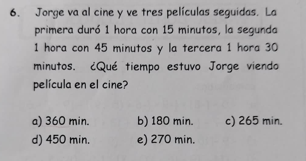 Jorge va al cine y ve tres películas seguidas. La
primera duró 1 hora con 15 minutos, la segunda
1 hora con 45 minutos y la tercera 1 hora 30
minutos. ¿Qué tiempo estuvo Jorge viendo
película en el cine?
a) 360 min. b) 180 min. c) 265 min.
d) 450 min. e) 270 min.