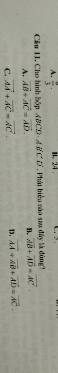 A.  o/3 . 
B. 24. C. > 
Câu 11. Cho hình hộp ABCD · A'B'C'D'. Phát biểu nào sau đây là đúng?
A. vector AB+vector AC=vector AD.
B. vector AB+vector AD=vector AC.
C. vector AA+vector AC=vector AC.
D. vector AA+vector AB+vector AD=vector AC.