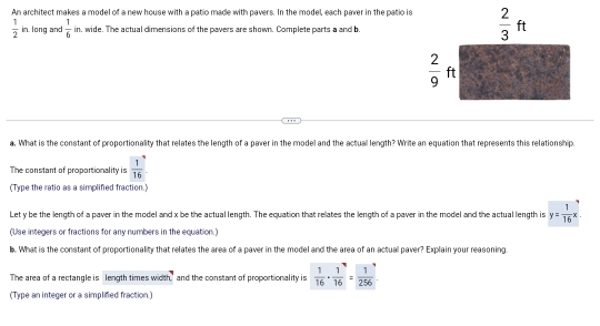 An architect makes a model of a new house with a patio made with pavers. In the model, each paver in the patio is
 1/2  in. long and  1/6  in, wide. The actual dimensions of the pavers are shown. Complete parts a and b.
a. What is the constant of proportionality that relates the length of a paver in the model and the actual length? Write an equation that represents this relationship.
The constant of proportionality is  1/16 
(Type the ratio as a simplified fraction.
Let y be the length of a paver in the model and x be the actual length. The equation that relates the length of a paver in the model and the actual length is y= 1/16 x
(Use integers or fractions for any numbers in the equation.)
b. What is the constant of proportionality that relates the area of a paver in the model and the area of an actual paver? Explain your reasoning.
The area of a rectangle is length times width, and the constant of proportionality is  1/16 ·  1/16 = 1/256 
(Type an integer or a simplified fraction.)