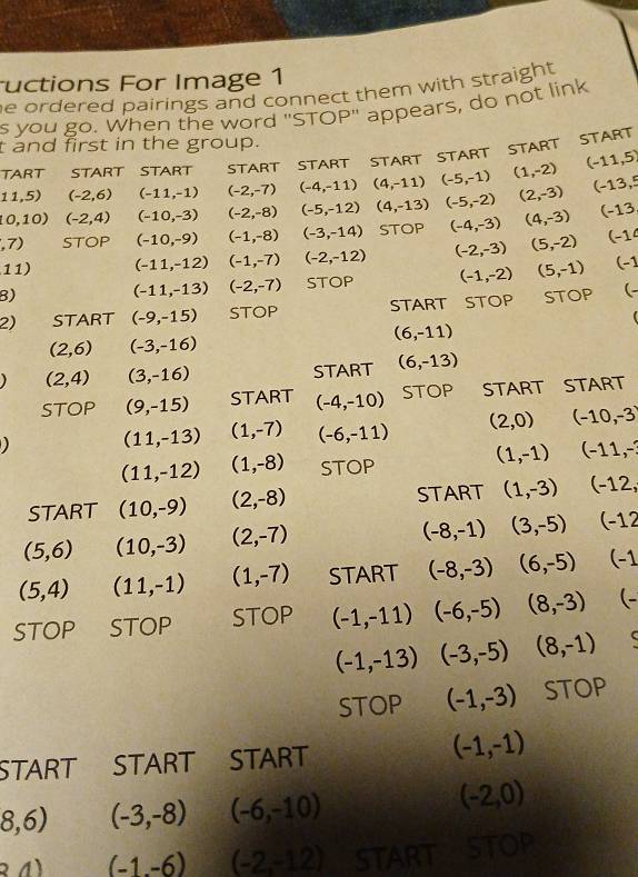 uctions For Image 1
e ordered pairings and connect them with straight .
s you go. When the word "STOP" appears, do not link
t and first in the group.
TART START START START START START START START START
11,5) (-2,6) (-11,-1) (-2,-7) (-4,-11) (4,-11) (-5,-1) (1,-2) (-11,5)
10,10) (-2,4) (-10,-3) (-2,-8) (-5,-12) (4,-13) (-5,-2) (2,-3) (-13,5
,7) STOP (-10,-9) (-1,-8) (-3,-14) STOP (-4,-3) (4,-3) (-13
11) (-11,-12) (-1,-7) (-2,-12) (-2,-3) (5,-2) (-1
B) STOP (-1,-2) (5,-1) (-1
(-11,-13) (-2,-7)
2) START (-9,-15) STOP START STOP STOP (-
(6,-11)
(2,6) (-3,-16)
(2,4) (3,-16) START (6,-13)
STOP (9,-15) START (-4,-10) STOP START START
(11,-13) (1,-7) (-6,-11) (2,0) (-10,-3)
(11,-12) (1,-8) STOP
(1,-1) (-11,-
START (10,-9) (2,-8) START (1,-3) (-12,
(5,6) (10,-3) (2,-7)
(-8,-1) (3,-5) (-12
(5,4) (11,-1) (1,-7) START (-8,-3) (6,-5) (-1
STOP STOP STOP (-1,-11) (-6,-5) (8,-3) (-
(-1,-13) (-3,-5) (8,-1)
STOP (-1,-3) STOP
START START START (-1,-1)
8,6) (-3,-8) (-6,-10)
(-2,0)
34) (-1,-6) (-2,-12) START STOP