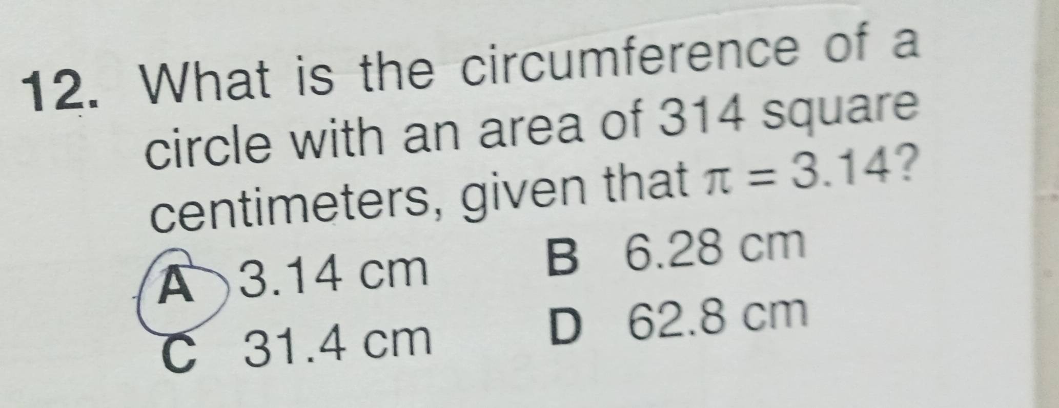 What is the circumference of a
circle with an area of 314 square
centimeters, given that π =3.14 ?
A 3.14 cm
B 6.28 cm
C 31.4 cm
D 62.8 cm