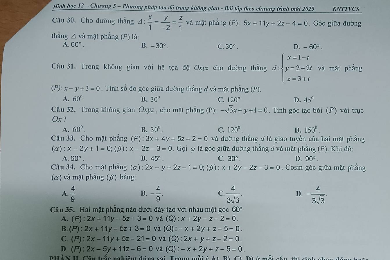 Hình học 12 - Chương 5 - Phương pháp tọa độ trong không gian - Bài tập theo chương trình mới 2025 KNTTVCS
Câu 30. Cho đường thẳng Δ:  x/1 = y/-2 = z/1  và mặt phẳng (P): 5x+11y+2z-4=0.  Góc giữa đường
thẳng △ va mặt phẳng (P) là:
A. 60°. B. -30°. C. 30°. D. -60°.
Câu 31. Trong không gian với hệ tọa độ Oxyz cho đường thẳng d:beginarrayl x=1-t y=2+2t z=3+tendarray. và mặt phẳng
(P): x-y+3=0. Tính số đo góc giữa đường thẳng d và mặt phẳng (P).
A. 60° B. 30° C. 120° D. 45°
Câu 32. Trong không gian Oxyz , cho mặt phẳng (P): -sqrt(3)x+y+1=0. Tính góc tạo bởi (P) với trục
Ox ?
A. 60°. B. 30^0. C. 120^0. D. 150^0.
Câu 33. Cho mặt phẳng (P): 3x+4y+5z+2=0 và đường thẳng d là giao tuyến của hai mặt phẳng
(a): x-2y+1=0;(beta ):x-2z-3=0. Gọi φ là góc giữa đường thẳng d và mặt phẳng (P). Khi đó:
A. 60°. B. 45°. C. 30°. D. 90°.
Câu 34. Cho mặt phẳng (α) : 2x-y+2z-1=0; (β): x+2y-2z-3=0. Cosin góc giữa mặt phẳng
(α) và mặt phẳng (β) bằng:
A.  4/9  - 4/9 .  4/3sqrt(3) . - 4/3sqrt(3) .
B.
C.
D.
Câu 35. Hai mặt phẳng nào dưới đây tạo với nhau một góc 60°
A. (P): 2x+11y-5z+3=0 và (Q): x+2y-z-2=0.
B.(P): 2x+11y-5z+3=0 và (Q): -x+2y+z-5=0.
C. (P): 2x-11y+5z-21=0 và (Q): 2x+y+z-2=0.
D. (P) a 2x-5y+11z-6=0 và (Q): -x+2y+z-5=0.
PHẢN II Câu trắc nghiệm đúng sai, Trong mỗi ý A) B), C),  D) ở mỗi câu, thí sinh  c