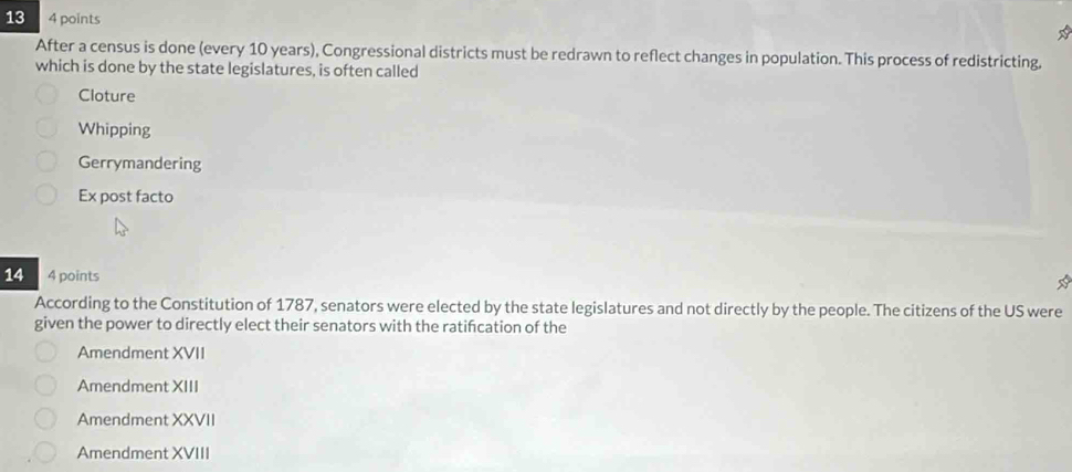 13 4 points
After a census is done (every 10 years), Congressional districts must be redrawn to reflect changes in population. This process of redistricting.
which is done by the state legislatures, is often called
Cloture
Whipping
Gerrymandering
Ex post facto
14 4 points
According to the Constitution of 1787, senators were elected by the state legislatures and not directly by the people. The citizens of the US were
given the power to directly elect their senators with the ratifcation of the
Amendment XVII
Amendment XIII
Amendment XXVII
Amendment XVIII