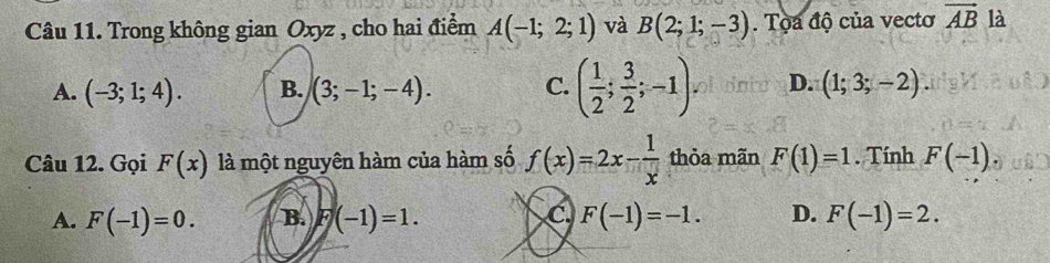 Trong không gian Oxyz , cho hai điểm A(-1;2;1) và B(2;1;-3). Tọa độ của vectơ vector AB là
A. (-3;1;4). B. (3;-1;-4). C. ( 1/2 ; 3/2 ;-1) D. (1;3;-2). 
Câu 12. Gọi F(x) là một nguyên hàm của hàm số f(x)=2x- 1/x  thỏa mãn F(1)=1. Tính F(-1)
C
A. F(-1)=0. B. F(-1)=1. F(-1)=-1. D. F(-1)=2.