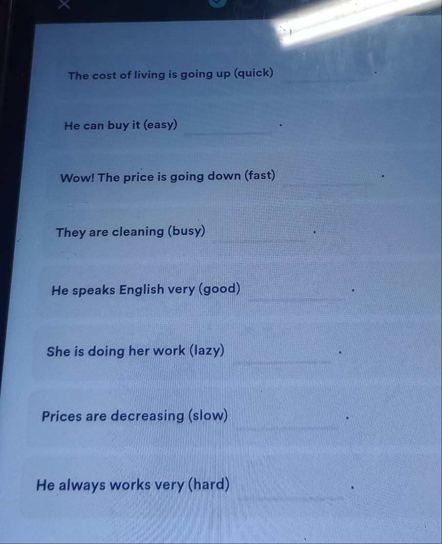 The cost of living is going up (quick)_ 
_ 
He can buy it (easy) 
Wow! The price is going down (fast)_ 
_ 
_ 
They are cleaning (busy) 
_ 
He speaks English very (good) 
_ 
She is doing her work (lazy) 
_ 
Prices are decreasing (slow) 
_ 
He always works very (hard)