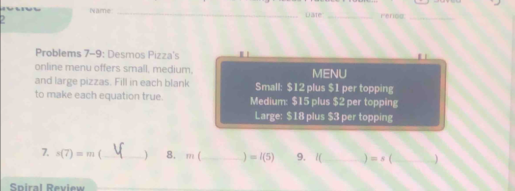 Name:_ 
a 
wate _Feriog:_ 
Problems 7-9: Desmos Pizza's 
online menu offers small, medium, 
MENU 
and large pizzas. Fill in each blank Small: $12 plus $1 per topping 
to make each equation true. Medium: $15 plus $2 per topping 
Large: $18 plus $3 per topping 
7. s(7)=m (_ ) 8. m (_ ) =l(5) 9. l(_  ) =s (_ ) 
Spiral Review